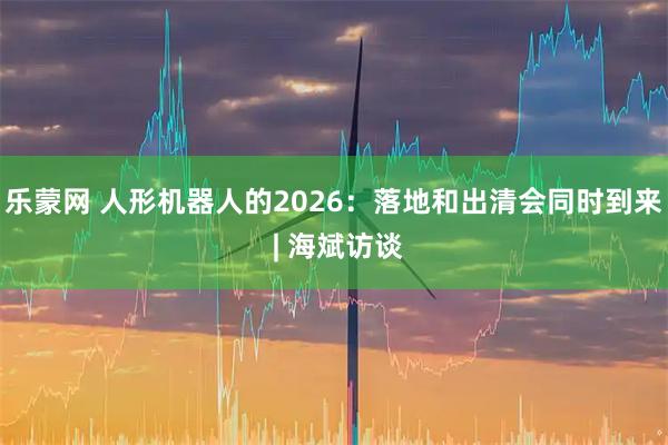 乐蒙网 人形机器人的2026:落地和出清会同时到来 | 海斌访谈