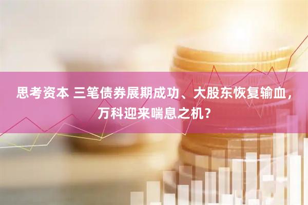 思考资本 三笔债券展期成功、大股东恢复输血，万科迎来喘息之机？