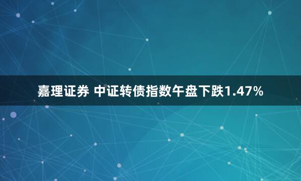 嘉理证券 中证转债指数午盘下跌1.47%