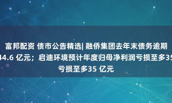 富邦配资 债市公告精选| 融侨集团去年末债务逾期合计 44.6 亿元；启迪环境预计年度归母净利润亏损至多35 亿元