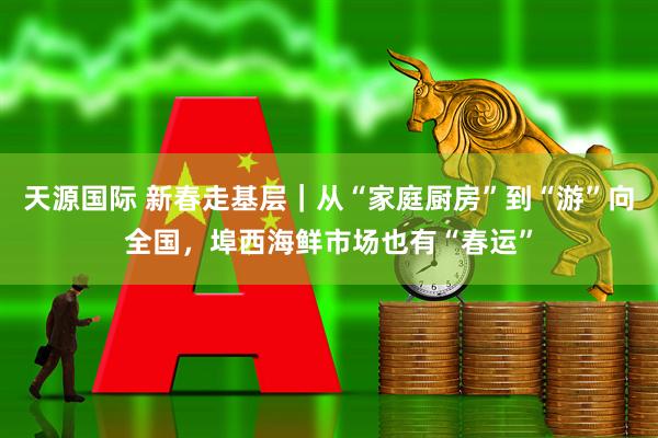 天源国际 新春走基层｜从“家庭厨房”到“游”向全国，埠西海鲜市场也有“春运”