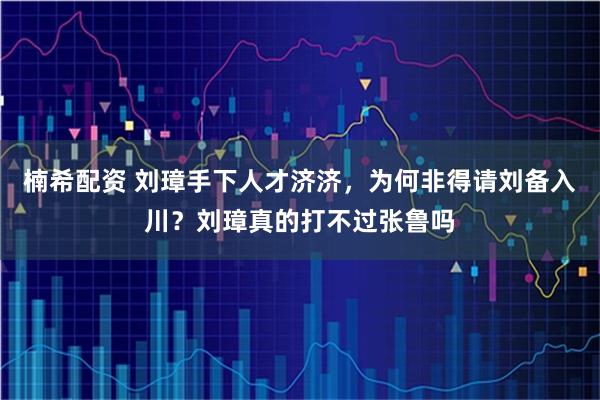 楠希配资 刘璋手下人才济济,为何非得请刘备入川?刘璋真的打不过张鲁吗