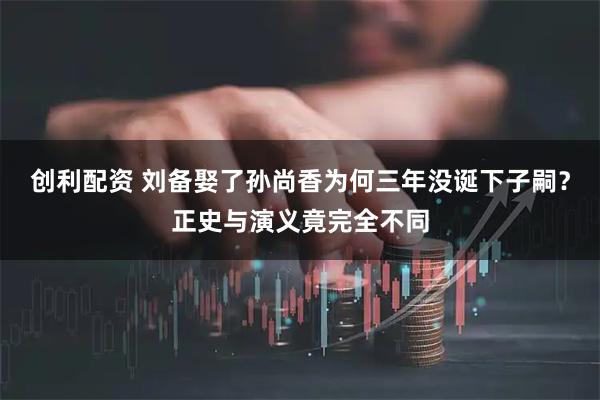 创利配资 刘备娶了孙尚香为何三年没诞下子嗣?正史与演义竟完全不同