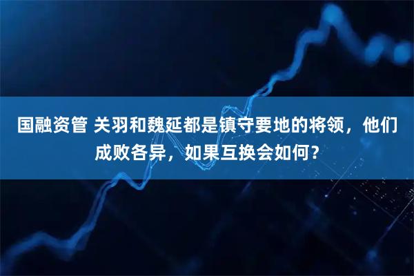 国融资管 关羽和魏延都是镇守要地的将领,他们成败各异,如果互换会如何?