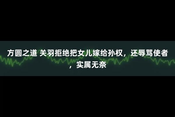 方圆之道 关羽拒绝把女儿嫁给孙权，还辱骂使者，实属无奈