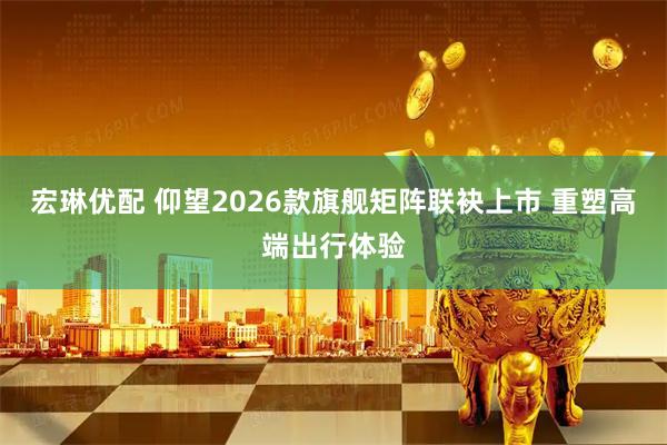 宏琳优配 仰望2026款旗舰矩阵联袂上市 重塑高端出行体验