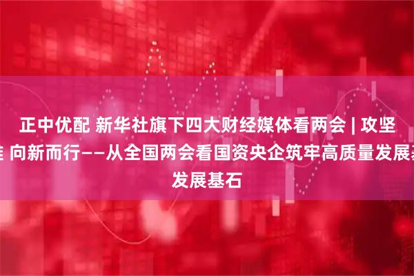 正中优配 新华社旗下四大财经媒体看两会 | 攻坚克难 向新而行——从全国两会看国资央企筑牢高质量发展基石