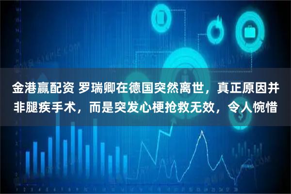 金港赢配资 罗瑞卿在德国突然离世，真正原因并非腿疾手术，而是突发心梗抢救无效，令人惋惜
