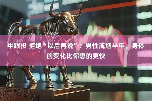 牛跟投 拒绝“以后再说”：男性戒烟半年，身体的变化比你想的更快