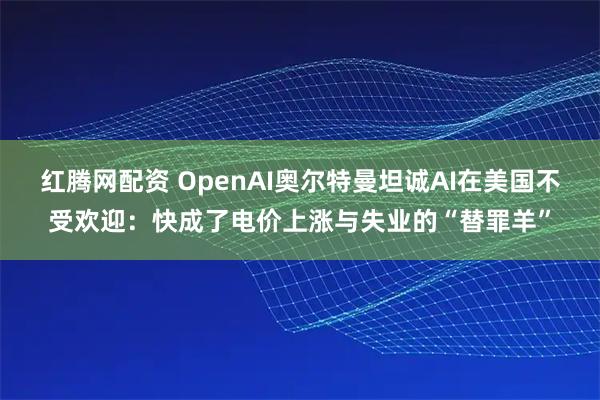 红腾网配资 OpenAI奥尔特曼坦诚AI在美国不受欢迎：快成了电价上涨与失业的“替罪羊”