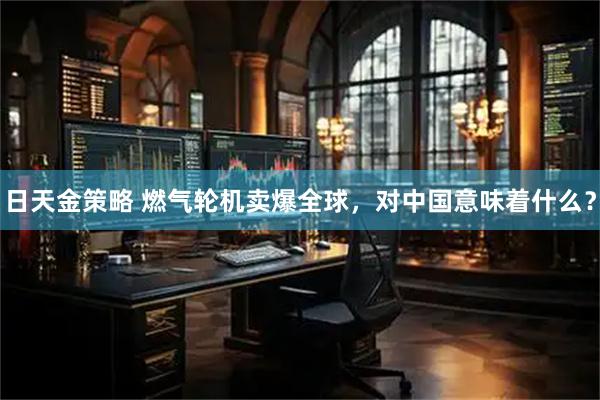 日天金策略 燃气轮机卖爆全球，对中国意味着什么？