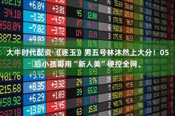 大牛时代配资 《逐玉》男五号林沐然上大分！05后小孩哥用“新人美”硬控全网。