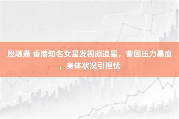 股融通 香港知名女星发视频追星,曾因压力暴瘦,身体状况引担忧