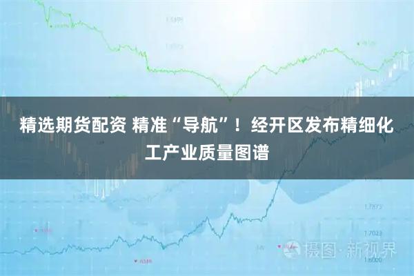精选期货配资 精准“导航”！经开区发布精细化工产业质量图谱