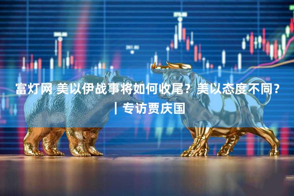 富灯网 美以伊战事将如何收尾？美以态度不同？｜专访贾庆国