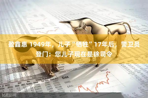 盈鑫惠 1949年，儿子“牺牲”17年后，警卫员登门：您儿子现在是徐司令