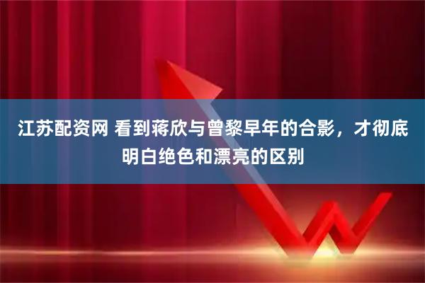 江苏配资网 看到蒋欣与曾黎早年的合影，才彻底明白绝色和漂亮的区别