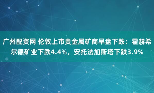 广州配资网 伦敦上市贵金属矿商早盘下跌：霍赫希尔德矿业下跌4.4%，安托法加斯塔下跌3.9%