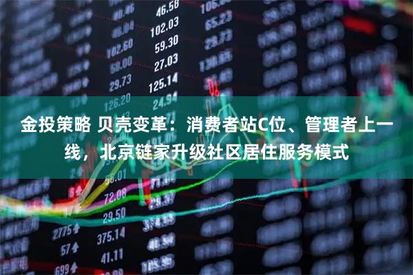 金投策略 贝壳变革：消费者站C位、管理者上一线，北京链家升级社区居住服务模式