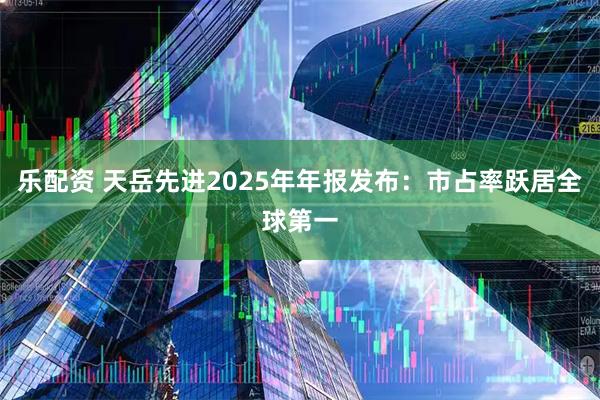 乐配资 天岳先进2025年年报发布：市占率跃居全球第一