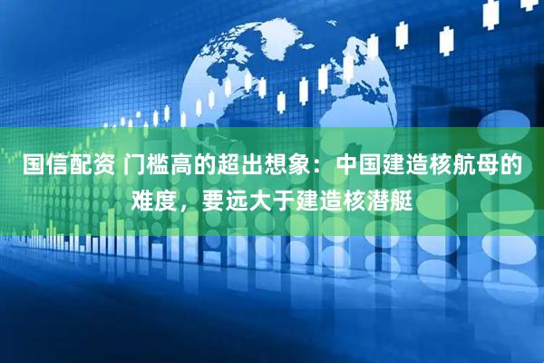 国信配资 门槛高的超出想象：中国建造核航母的难度，要远大于建造核潜艇