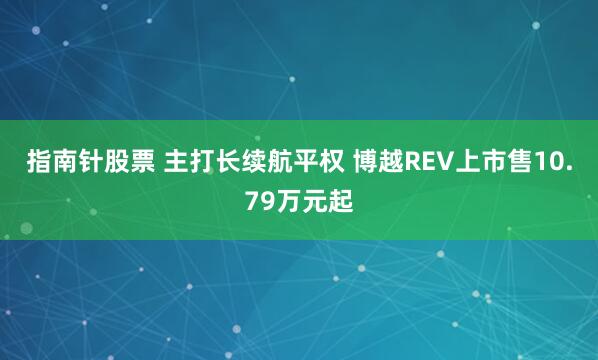 指南针股票 主打长续航平权 博越REV上市售10.79万元起
