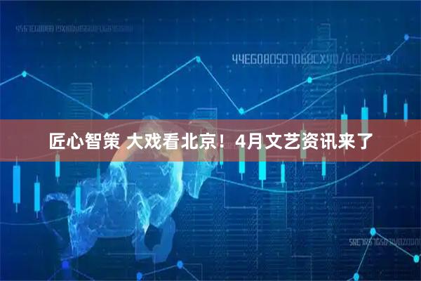 匠心智策 大戏看北京！4月文艺资讯来了