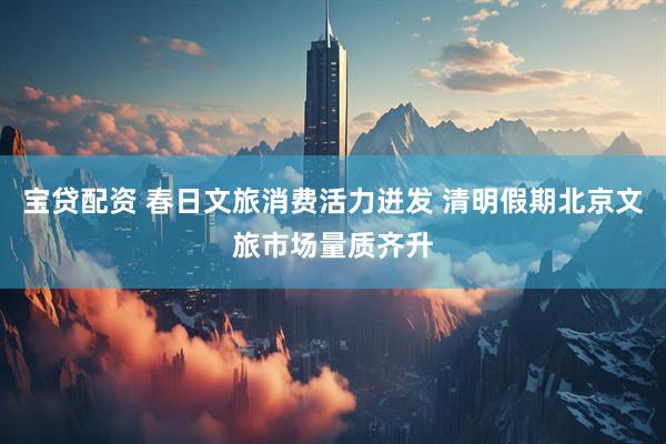宝贷配资 春日文旅消费活力迸发 清明假期北京文旅市场量质齐升