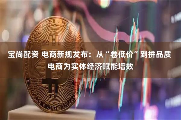 宝尚配资 电商新规发布：从“卷低价”到拼品质 电商为实体经济赋能增效