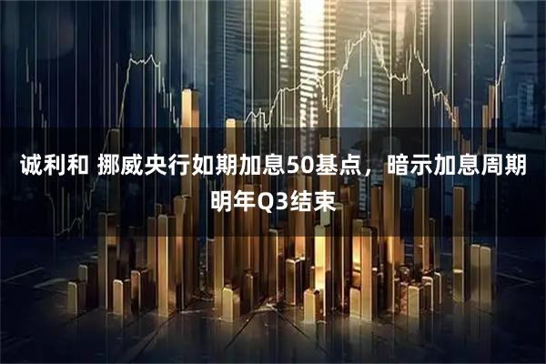 诚利和 挪威央行如期加息50基点，暗示加息周期明年Q3结束
