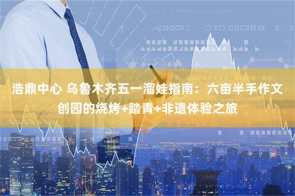 浩鼎中心 乌鲁木齐五一溜娃指南：六亩半手作文创园的烧烤+踏青+非遗体验之旅