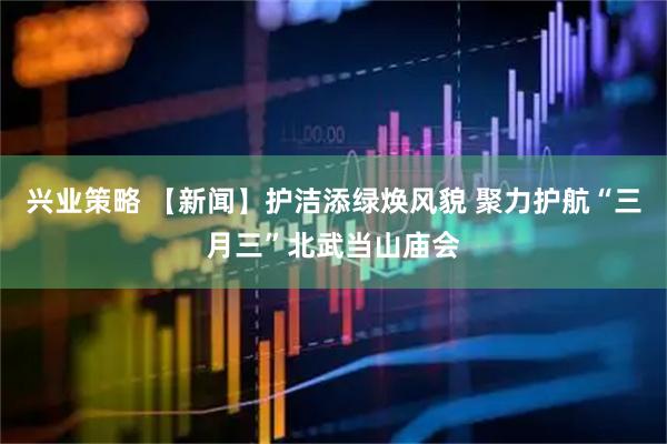 兴业策略 【新闻】护洁添绿焕风貌 聚力护航“三月三”北武当山庙会