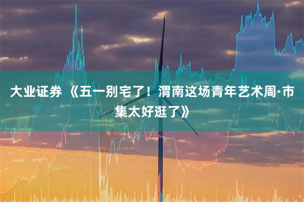 大业证券 《五一别宅了！渭南这场青年艺术周·市集太好逛了》