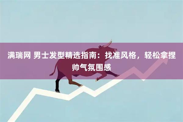 满瑞网 男士发型精选指南：找准风格，轻松拿捏帅气氛围感