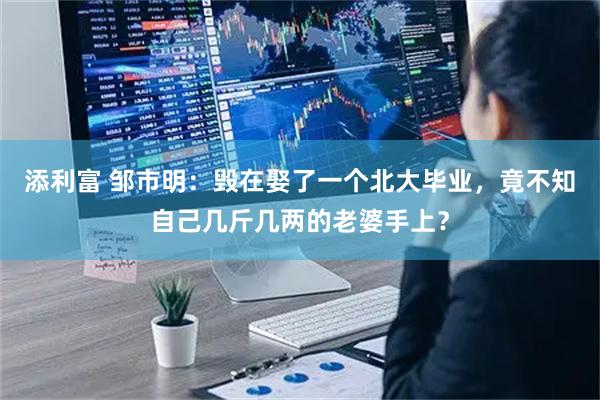 添利富 邹市明：毁在娶了一个北大毕业，竟不知自己几斤几两的老婆手上？