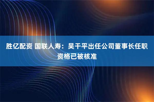 胜亿配资 国联人寿：吴干平出任公司董事长任职资格已被核准