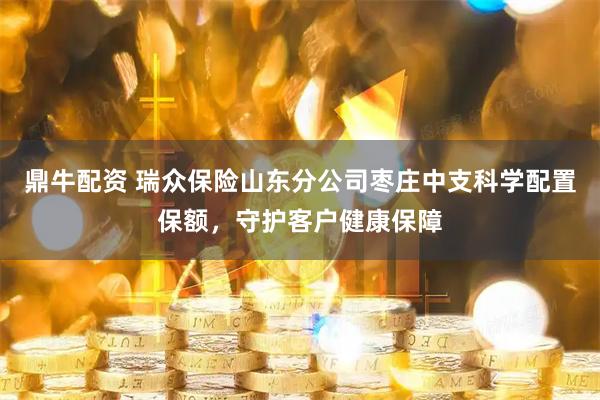 鼎牛配资 瑞众保险山东分公司枣庄中支科学配置保额，守护客户健康保障