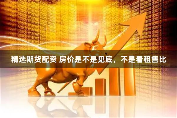 精选期货配资 房价是不是见底，不是看租售比