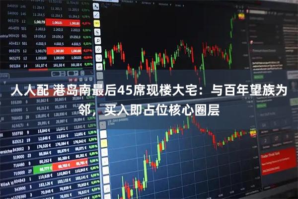 人人配 港岛南最后45席现楼大宅：与百年望族为邻，买入即占位核心圈层