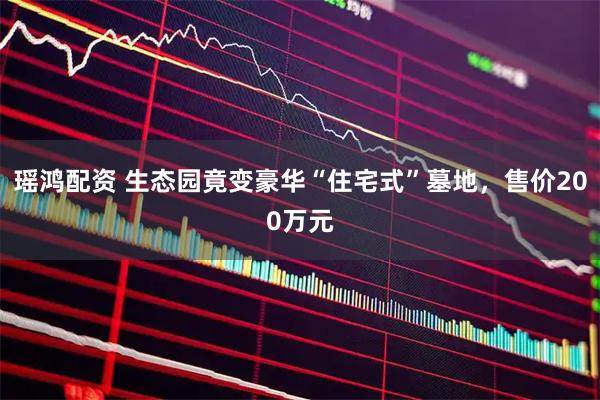 瑶鸿配资 生态园竟变豪华“住宅式”墓地，售价200万元