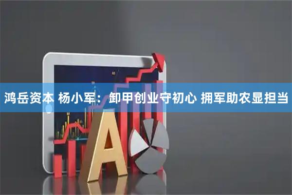 鸿岳资本 杨小军：卸甲创业守初心 拥军助农显担当