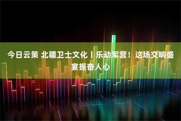 今日云策 北疆卫士文化丨乐动军营！这场交响盛宴振奋人心