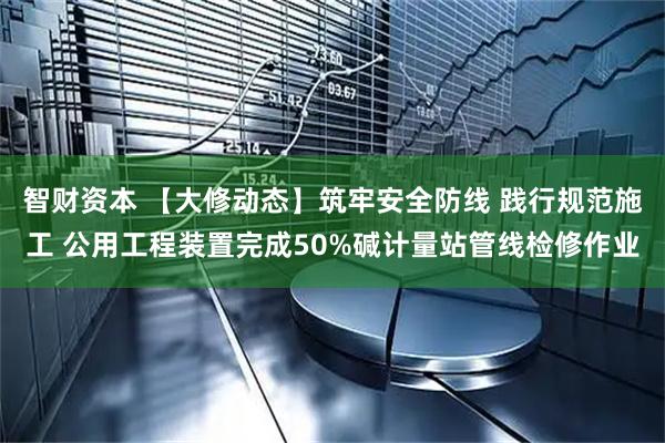 智财资本 【大修动态】筑牢安全防线 践行规范施工 公用工程装置完成50%碱计量站管线检修作业