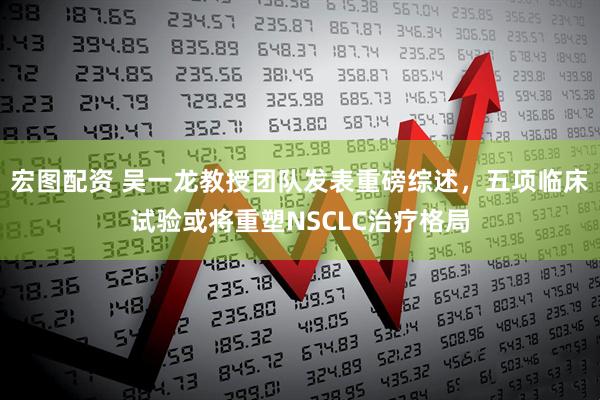 宏图配资 吴一龙教授团队发表重磅综述，五项临床试验或将重塑NSCLC治疗格局