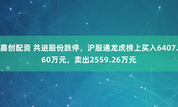 嘉创配资 共进股份跌停，沪股通龙虎榜上买入6407.60万元，卖出2559.26万元