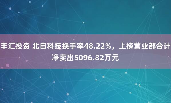 丰汇投资 北自科技换手率48.22%，上榜营业部合计净卖出5096.82万元
