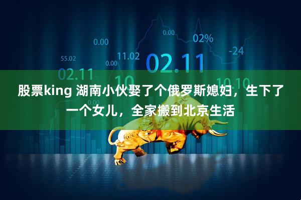 股票king 湖南小伙娶了个俄罗斯媳妇，生下了一个女儿，全家搬到北京生活