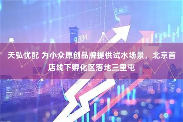 天弘忧配 为小众原创品牌提供试水场景，北京首店线下孵化区落地三里屯
