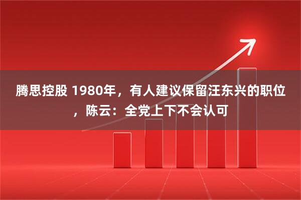 腾思控股 1980年，有人建议保留汪东兴的职位，陈云：全党上下不会认可