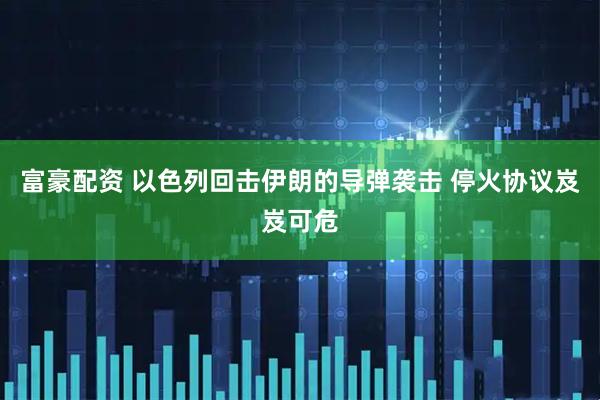 富豪配资 以色列回击伊朗的导弹袭击 停火协议岌岌可危